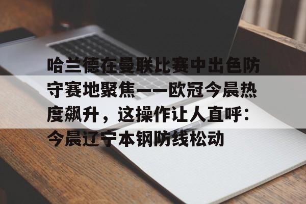 中欧体育中国官网-关于哈兰德在曼联比赛中出色防守赛地聚焦——欧冠今晨热度飙升，这操作让人直呼：今晨辽宁本钢防线松动的信息