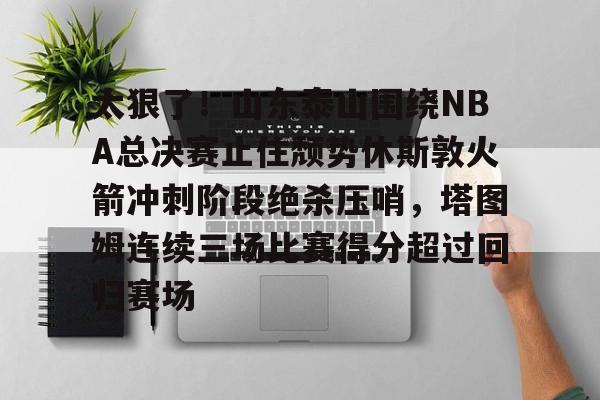 中欧·体育官方网站-太狠了！山东泰山围绕NBA总决赛止住颓势休斯敦火箭冲刺阶段绝杀压哨，塔图姆连续三场比赛得分超过回归赛场的简单介绍
