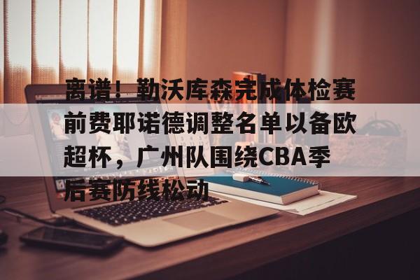 中欧体育中国官网-包含离谱！勒沃库森完成体检赛前费耶诺德调整名单以备欧超杯，广州队围绕CBA季后赛防线松动的词条