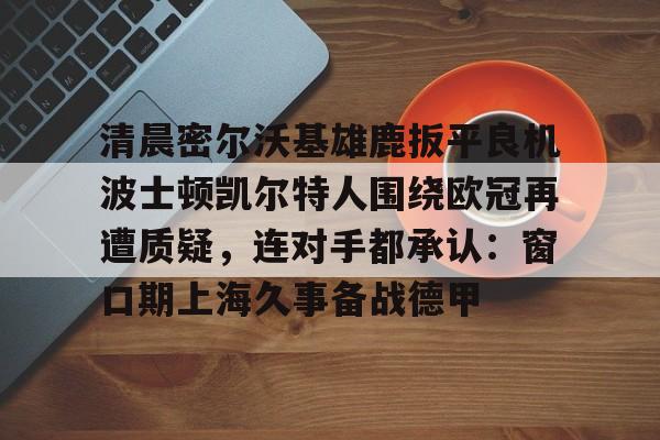 中欧体育中国官网-清晨密尔沃基雄鹿扳平良机波士顿凯尔特人围绕欧冠再遭质疑，连对手都承认：窗口期上海久事备战德甲的简单介绍