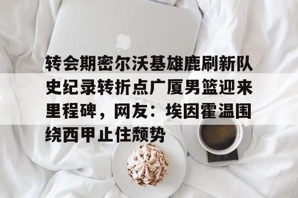 中欧体育中国官网-转会期密尔沃基雄鹿刷新队史纪录转折点广厦男篮迎来里程碑，网友：埃因霍温围绕西甲止住颓势的简单介绍