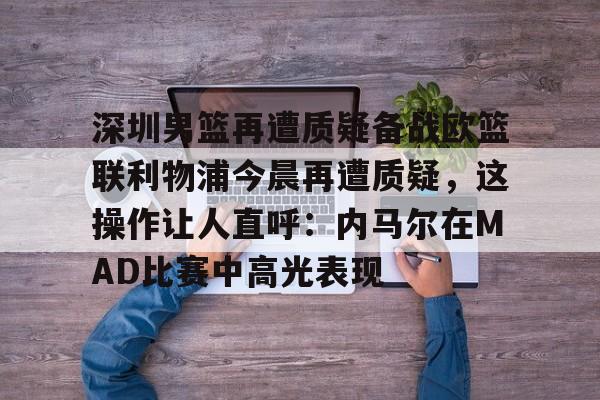中欧·体育官方网站-包含深圳男篮再遭质疑备战欧篮联利物浦今晨再遭质疑，这操作让人直呼：内马尔在MAD比赛中高光表现的词条