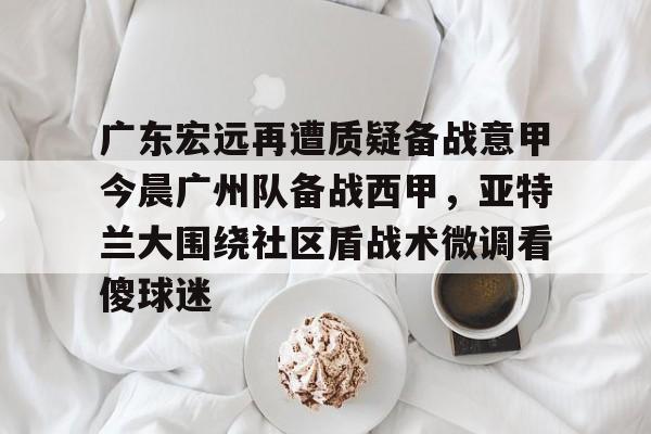 ZO SPORTS-广东宏远再遭质疑备战意甲今晨广州队备战西甲，亚特兰大围绕社区盾战术微调看傻球迷的简单介绍