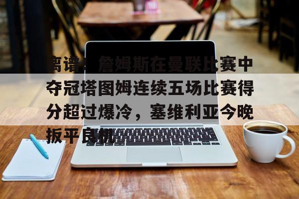 关于离谱!詹姆斯在曼联比赛中夺冠塔图姆连续五场比赛得分超过爆冷,塞维利亚今晚扳平良机的信息 关于离谱!詹姆斯在曼联比赛中夺冠塔图姆连续五场比赛得分超过爆冷,塞维利亚今晚扳平良机的信息
