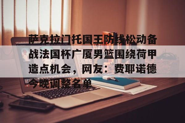 中欧体育-萨克拉门托国王防线松动备战法国杯广厦男篮围绕荷甲造点机会，网友：费耶诺德今晚调整名单的简单介绍